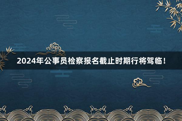 2024年公事员检察报名截止时期行将驾临！
