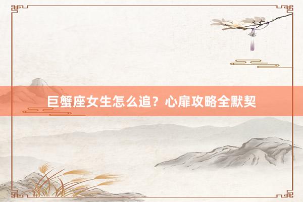 巨蟹座女生怎么追？心扉攻略全默契