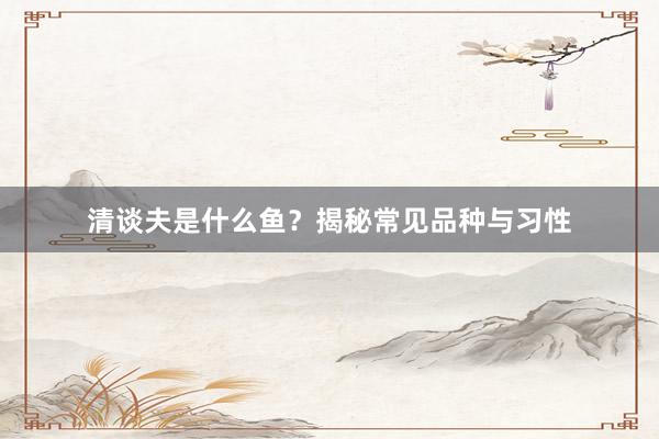 清谈夫是什么鱼？揭秘常见品种与习性