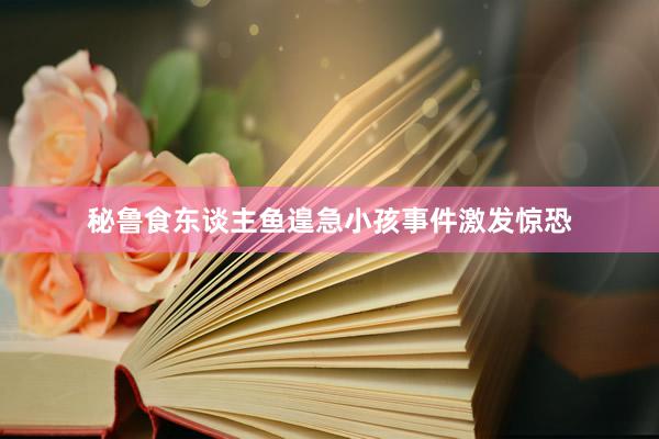 秘鲁食东谈主鱼遑急小孩事件激发惊恐
